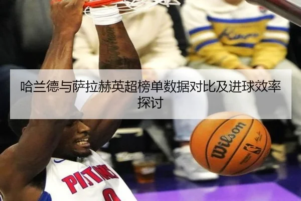 哈兰德与萨拉赫英超榜单数据对比及进球效率探讨 - loltouzhu